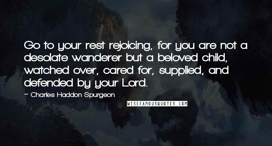 Charles Haddon Spurgeon Quotes: Go to your rest rejoicing, for you are not a desolate wanderer but a beloved child, watched over, cared for, supplied, and defended by your Lord.