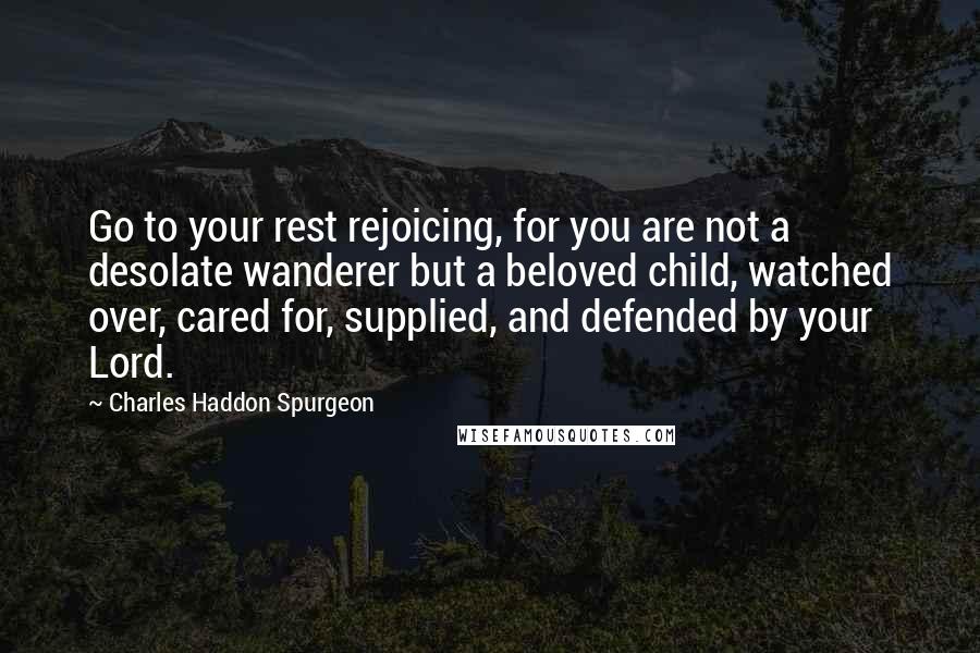 Charles Haddon Spurgeon Quotes: Go to your rest rejoicing, for you are not a desolate wanderer but a beloved child, watched over, cared for, supplied, and defended by your Lord.