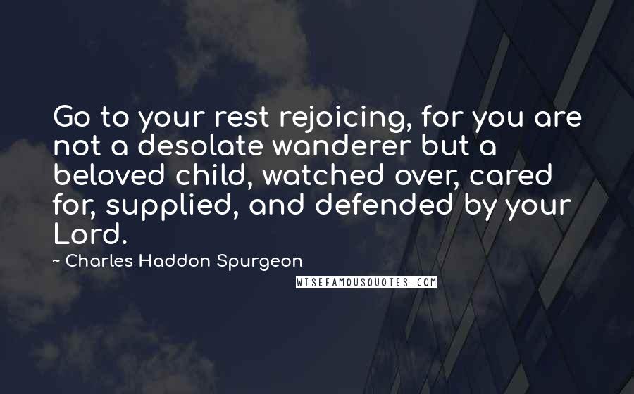 Charles Haddon Spurgeon Quotes: Go to your rest rejoicing, for you are not a desolate wanderer but a beloved child, watched over, cared for, supplied, and defended by your Lord.