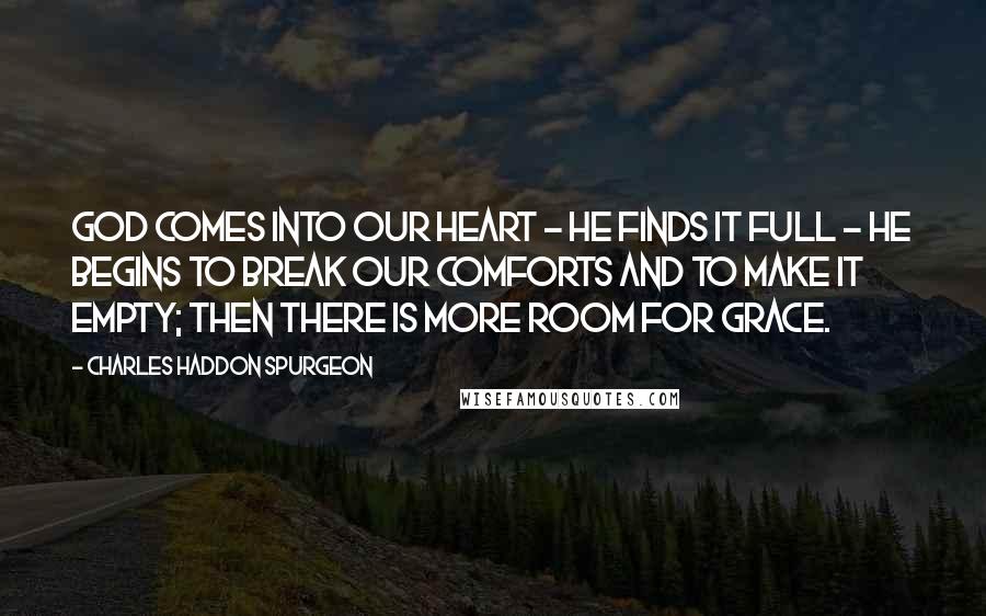 Charles Haddon Spurgeon Quotes: God comes into our heart - He finds it full - He begins to break our comforts and to make it empty; then there is more room for grace.