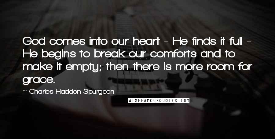 Charles Haddon Spurgeon Quotes: God comes into our heart - He finds it full - He begins to break our comforts and to make it empty; then there is more room for grace.