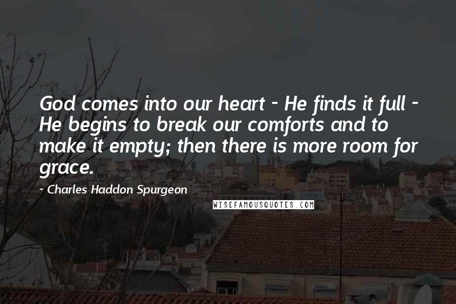 Charles Haddon Spurgeon Quotes: God comes into our heart - He finds it full - He begins to break our comforts and to make it empty; then there is more room for grace.