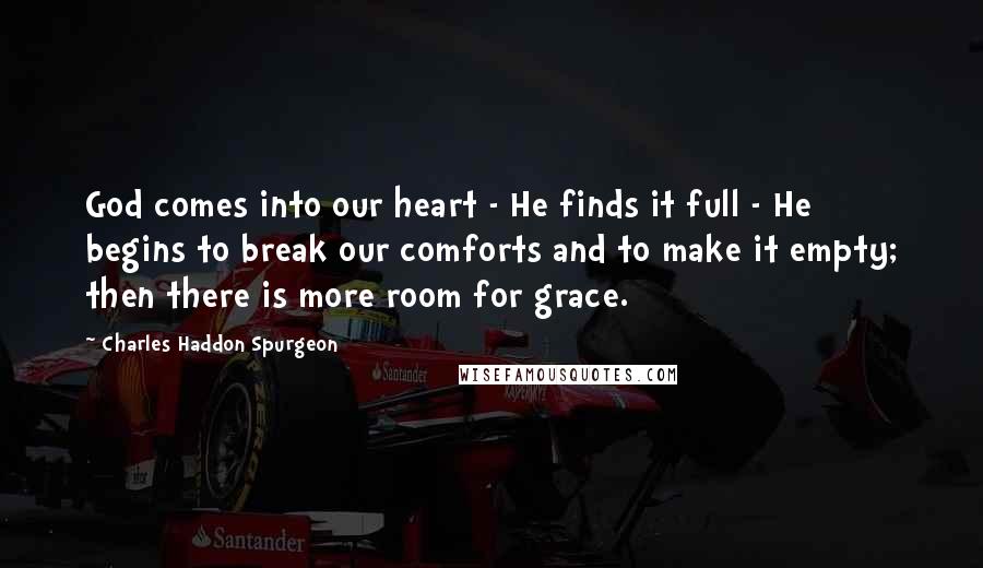 Charles Haddon Spurgeon Quotes: God comes into our heart - He finds it full - He begins to break our comforts and to make it empty; then there is more room for grace.