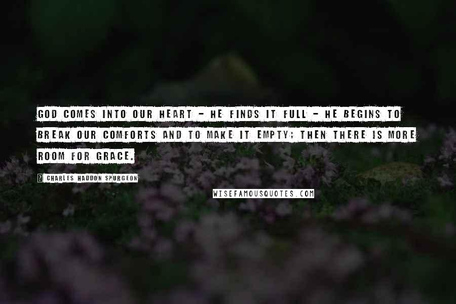 Charles Haddon Spurgeon Quotes: God comes into our heart - He finds it full - He begins to break our comforts and to make it empty; then there is more room for grace.