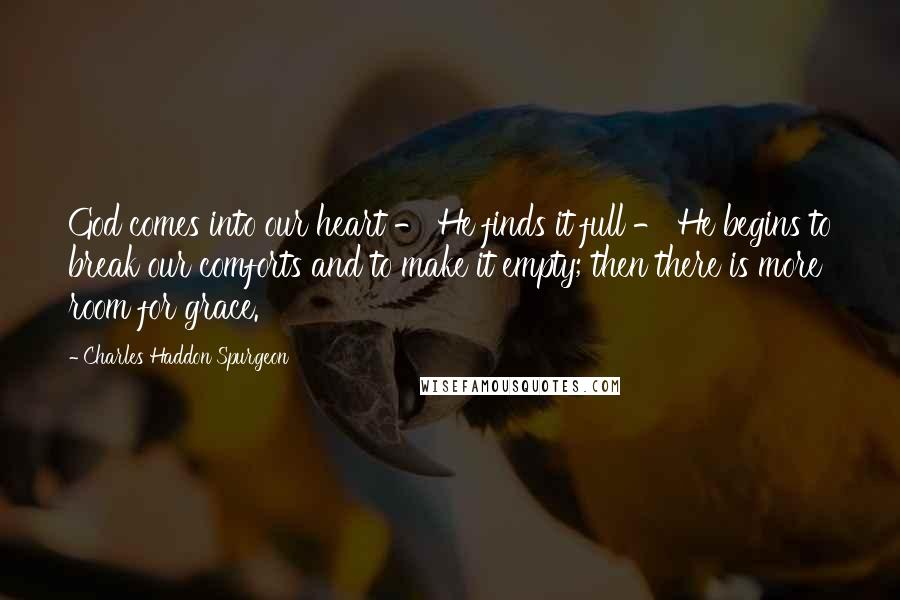 Charles Haddon Spurgeon Quotes: God comes into our heart - He finds it full - He begins to break our comforts and to make it empty; then there is more room for grace.