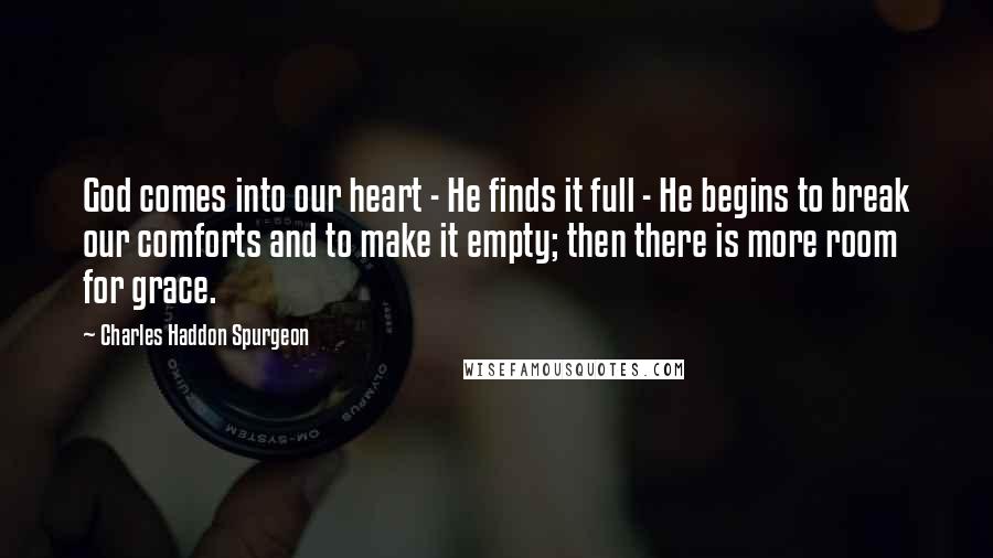 Charles Haddon Spurgeon Quotes: God comes into our heart - He finds it full - He begins to break our comforts and to make it empty; then there is more room for grace.
