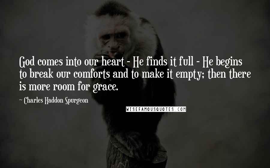 Charles Haddon Spurgeon Quotes: God comes into our heart - He finds it full - He begins to break our comforts and to make it empty; then there is more room for grace.