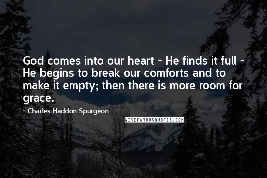 Charles Haddon Spurgeon Quotes: God comes into our heart - He finds it full - He begins to break our comforts and to make it empty; then there is more room for grace.