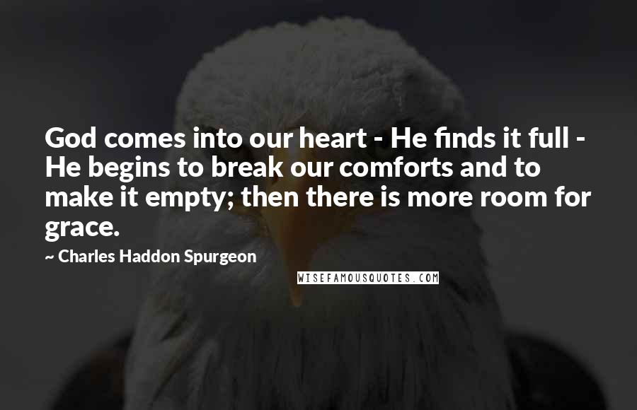 Charles Haddon Spurgeon Quotes: God comes into our heart - He finds it full - He begins to break our comforts and to make it empty; then there is more room for grace.