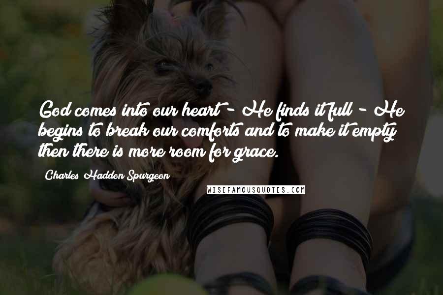 Charles Haddon Spurgeon Quotes: God comes into our heart - He finds it full - He begins to break our comforts and to make it empty; then there is more room for grace.