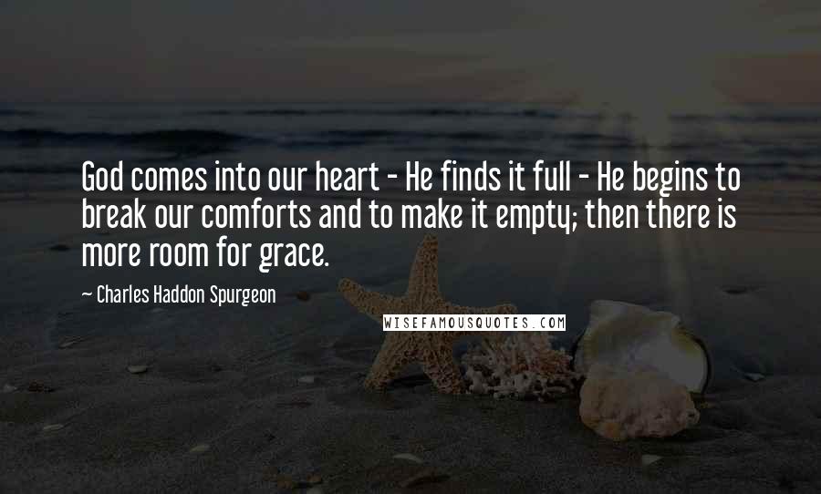 Charles Haddon Spurgeon Quotes: God comes into our heart - He finds it full - He begins to break our comforts and to make it empty; then there is more room for grace.