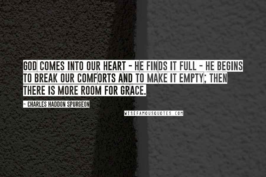 Charles Haddon Spurgeon Quotes: God comes into our heart - He finds it full - He begins to break our comforts and to make it empty; then there is more room for grace.