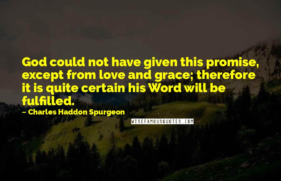 Charles Haddon Spurgeon Quotes: God could not have given this promise, except from love and grace; therefore it is quite certain his Word will be fulfilled.