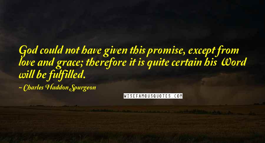 Charles Haddon Spurgeon Quotes: God could not have given this promise, except from love and grace; therefore it is quite certain his Word will be fulfilled.