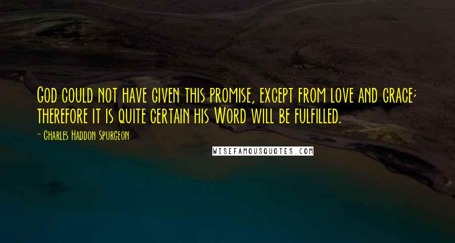 Charles Haddon Spurgeon Quotes: God could not have given this promise, except from love and grace; therefore it is quite certain his Word will be fulfilled.