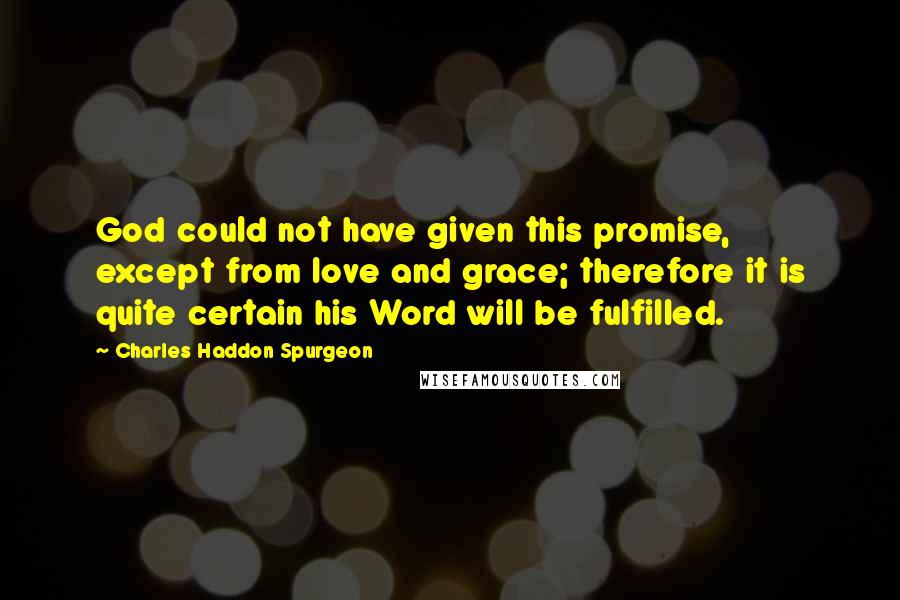 Charles Haddon Spurgeon Quotes: God could not have given this promise, except from love and grace; therefore it is quite certain his Word will be fulfilled.