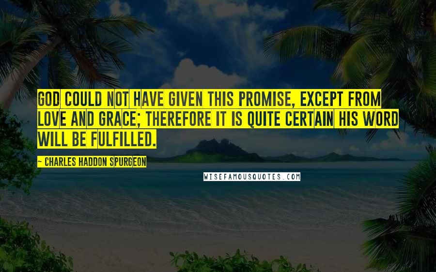 Charles Haddon Spurgeon Quotes: God could not have given this promise, except from love and grace; therefore it is quite certain his Word will be fulfilled.