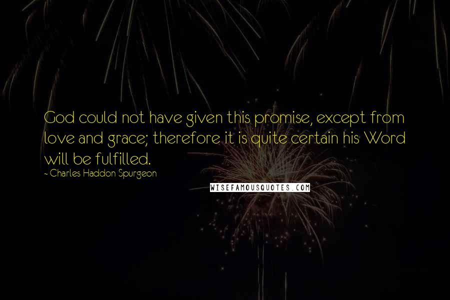 Charles Haddon Spurgeon Quotes: God could not have given this promise, except from love and grace; therefore it is quite certain his Word will be fulfilled.