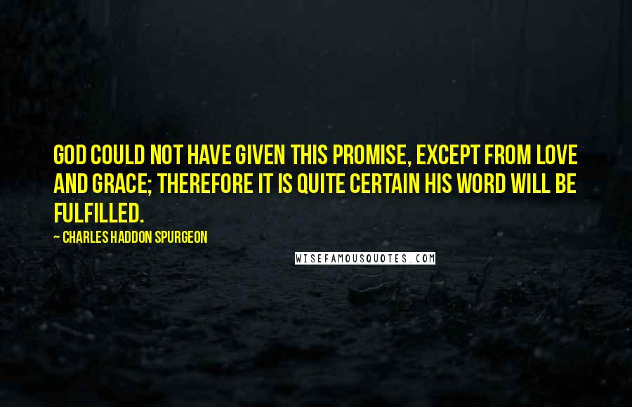 Charles Haddon Spurgeon Quotes: God could not have given this promise, except from love and grace; therefore it is quite certain his Word will be fulfilled.