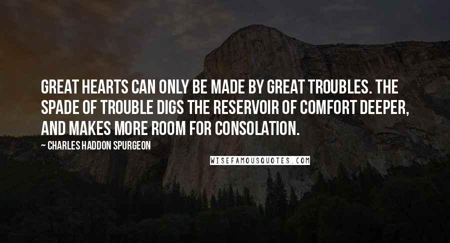 Charles Haddon Spurgeon Quotes: Great hearts can only be made by great troubles. The spade of trouble digs the reservoir of comfort deeper, and makes more room for consolation.
