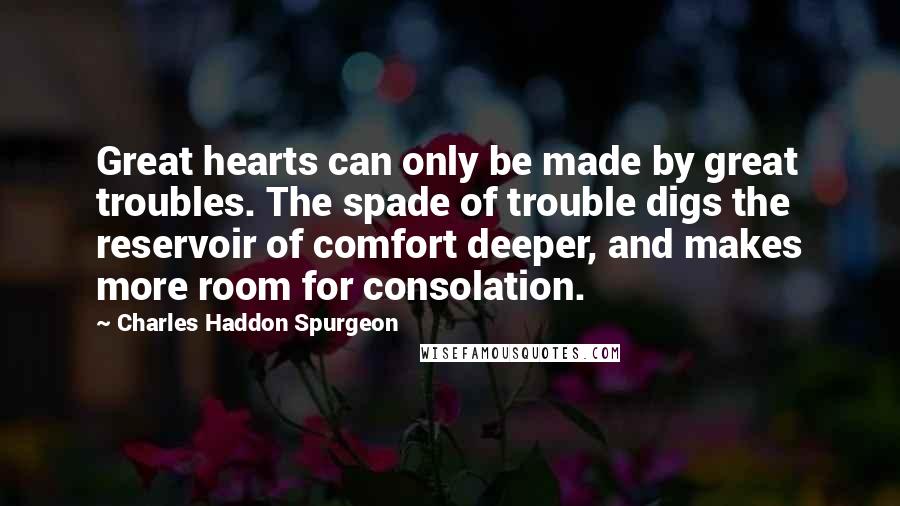 Charles Haddon Spurgeon Quotes: Great hearts can only be made by great troubles. The spade of trouble digs the reservoir of comfort deeper, and makes more room for consolation.
