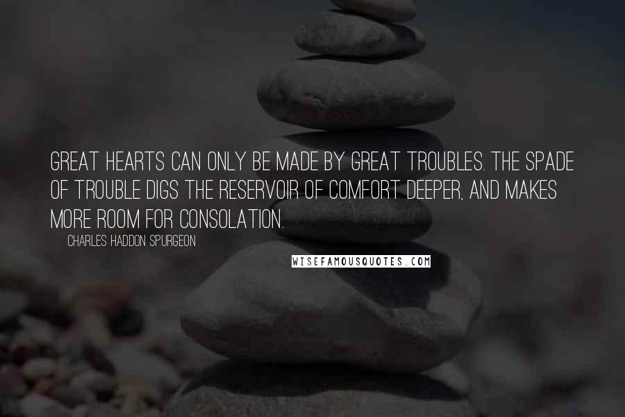 Charles Haddon Spurgeon Quotes: Great hearts can only be made by great troubles. The spade of trouble digs the reservoir of comfort deeper, and makes more room for consolation.
