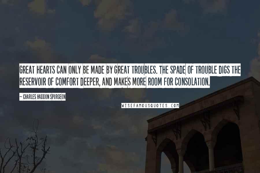 Charles Haddon Spurgeon Quotes: Great hearts can only be made by great troubles. The spade of trouble digs the reservoir of comfort deeper, and makes more room for consolation.