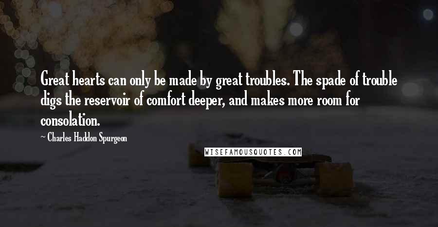 Charles Haddon Spurgeon Quotes: Great hearts can only be made by great troubles. The spade of trouble digs the reservoir of comfort deeper, and makes more room for consolation.