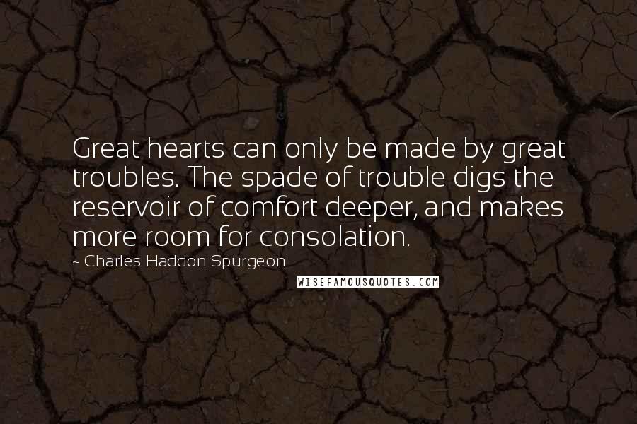 Charles Haddon Spurgeon Quotes: Great hearts can only be made by great troubles. The spade of trouble digs the reservoir of comfort deeper, and makes more room for consolation.