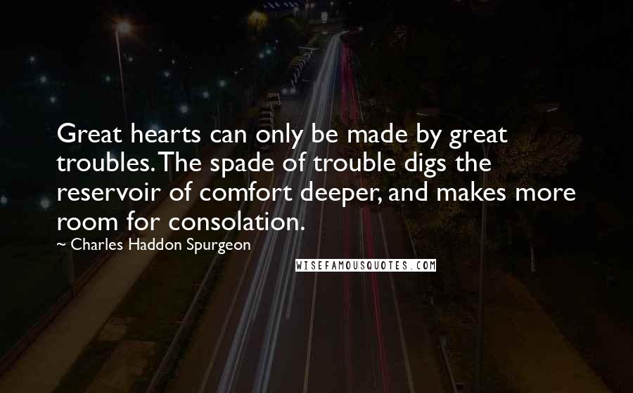 Charles Haddon Spurgeon Quotes: Great hearts can only be made by great troubles. The spade of trouble digs the reservoir of comfort deeper, and makes more room for consolation.