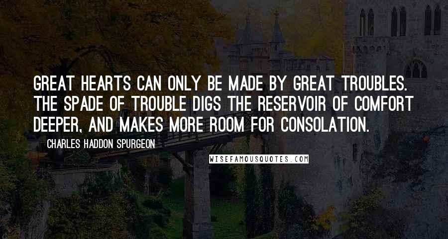 Charles Haddon Spurgeon Quotes: Great hearts can only be made by great troubles. The spade of trouble digs the reservoir of comfort deeper, and makes more room for consolation.