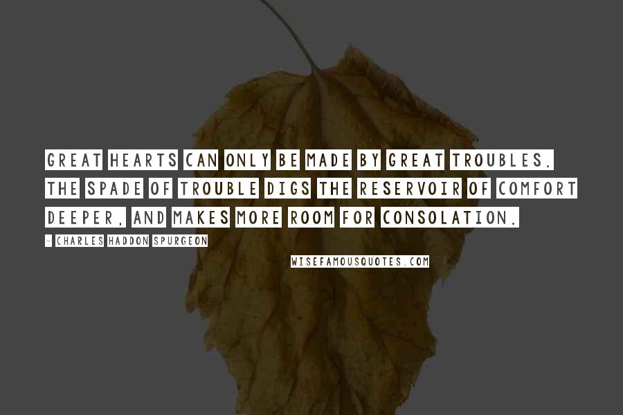 Charles Haddon Spurgeon Quotes: Great hearts can only be made by great troubles. The spade of trouble digs the reservoir of comfort deeper, and makes more room for consolation.