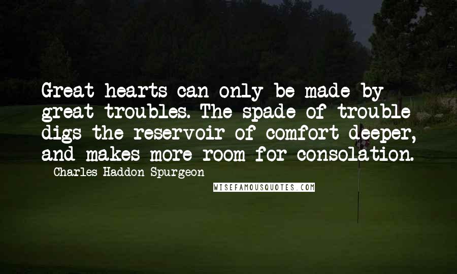 Charles Haddon Spurgeon Quotes: Great hearts can only be made by great troubles. The spade of trouble digs the reservoir of comfort deeper, and makes more room for consolation.