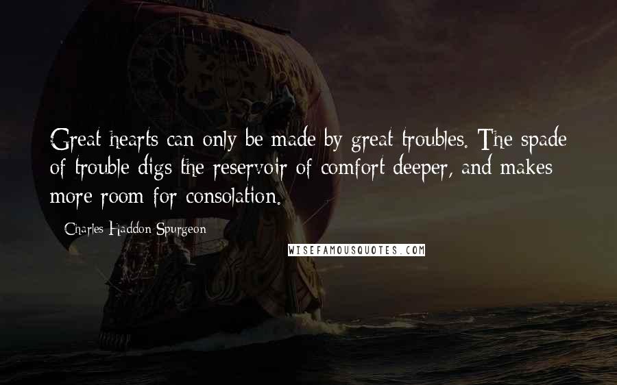 Charles Haddon Spurgeon Quotes: Great hearts can only be made by great troubles. The spade of trouble digs the reservoir of comfort deeper, and makes more room for consolation.