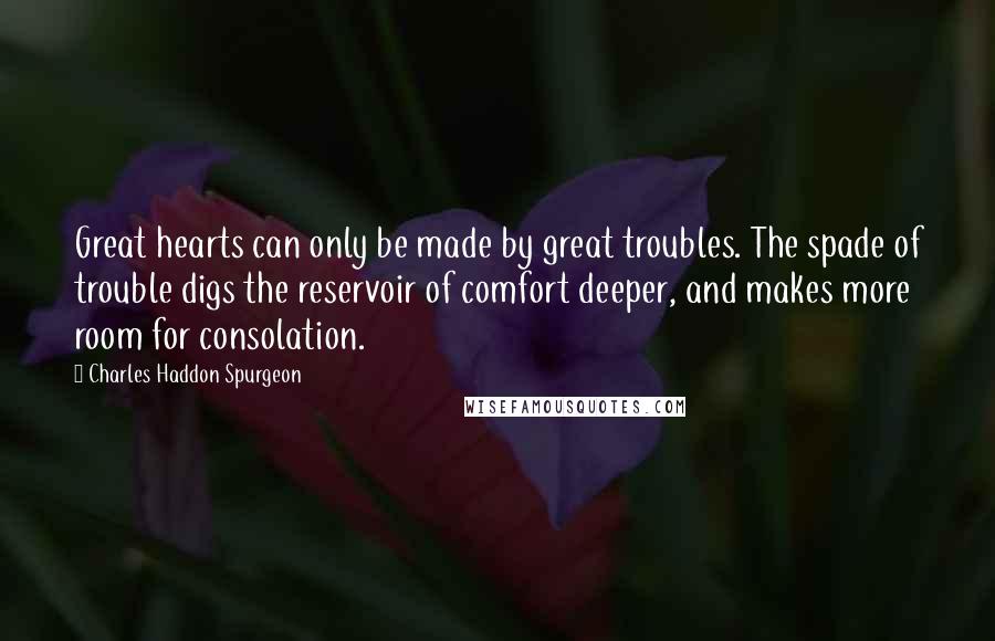 Charles Haddon Spurgeon Quotes: Great hearts can only be made by great troubles. The spade of trouble digs the reservoir of comfort deeper, and makes more room for consolation.