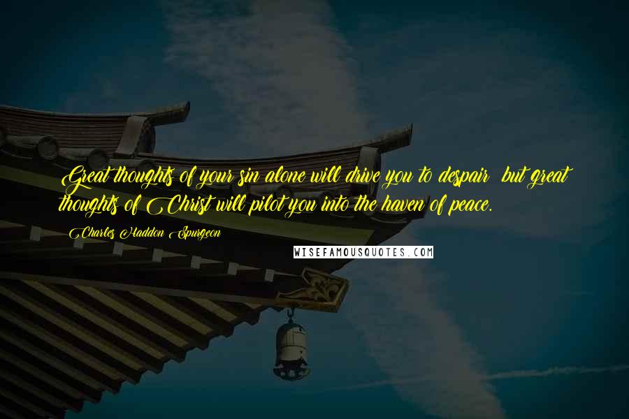 Charles Haddon Spurgeon Quotes: Great thoughts of your sin alone will drive you to despair; but great thoughts of Christ will pilot you into the haven of peace.