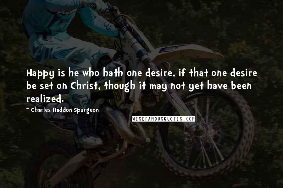 Charles Haddon Spurgeon Quotes: Happy is he who hath one desire, if that one desire be set on Christ, though it may not yet have been realized.
