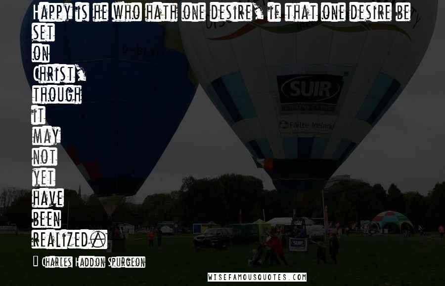 Charles Haddon Spurgeon Quotes: Happy is he who hath one desire, if that one desire be set on Christ, though it may not yet have been realized.