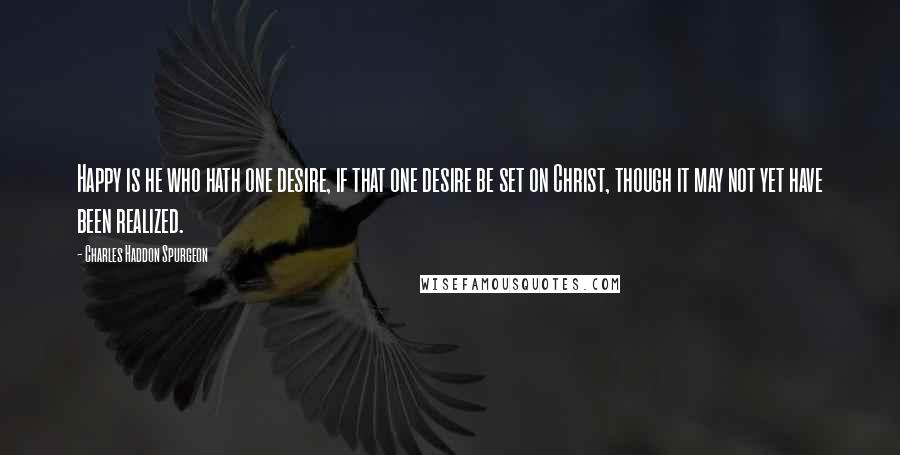 Charles Haddon Spurgeon Quotes: Happy is he who hath one desire, if that one desire be set on Christ, though it may not yet have been realized.