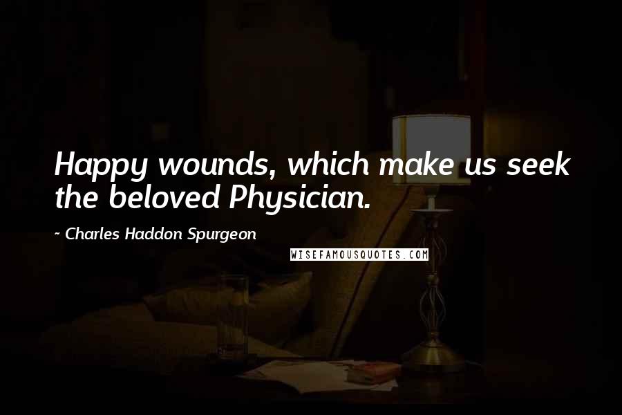 Charles Haddon Spurgeon Quotes: Happy wounds, which make us seek the beloved Physician.