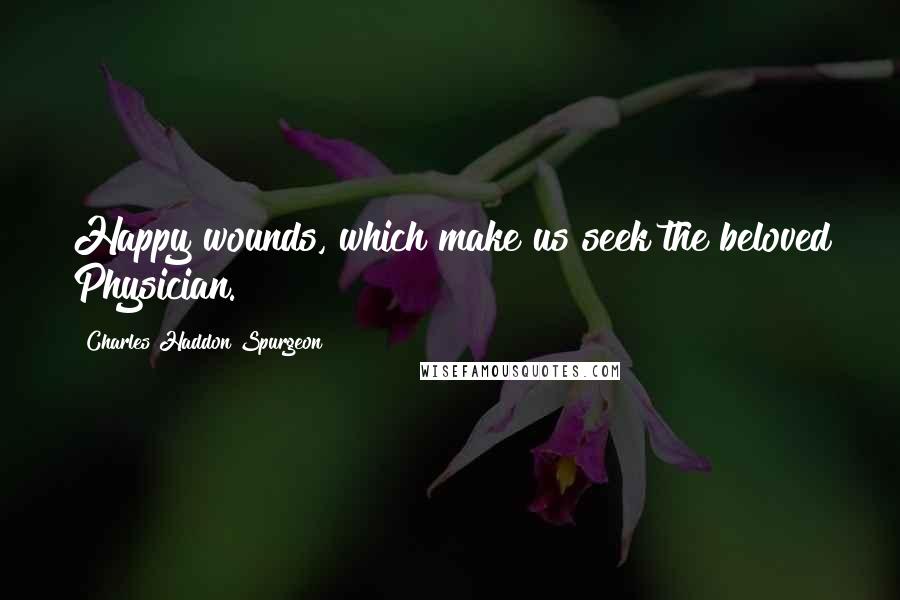 Charles Haddon Spurgeon Quotes: Happy wounds, which make us seek the beloved Physician.