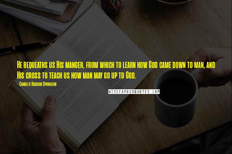 Charles Haddon Spurgeon Quotes: He bequeaths us His manger, from which to learn how God came down to man, and His cross to teach us how man may go up to God.
