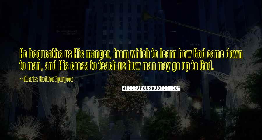 Charles Haddon Spurgeon Quotes: He bequeaths us His manger, from which to learn how God came down to man, and His cross to teach us how man may go up to God.