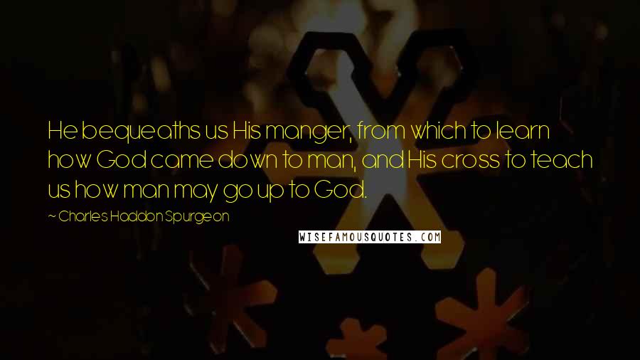 Charles Haddon Spurgeon Quotes: He bequeaths us His manger, from which to learn how God came down to man, and His cross to teach us how man may go up to God.