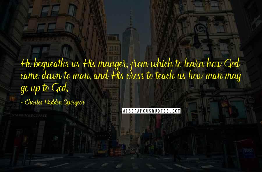 Charles Haddon Spurgeon Quotes: He bequeaths us His manger, from which to learn how God came down to man, and His cross to teach us how man may go up to God.