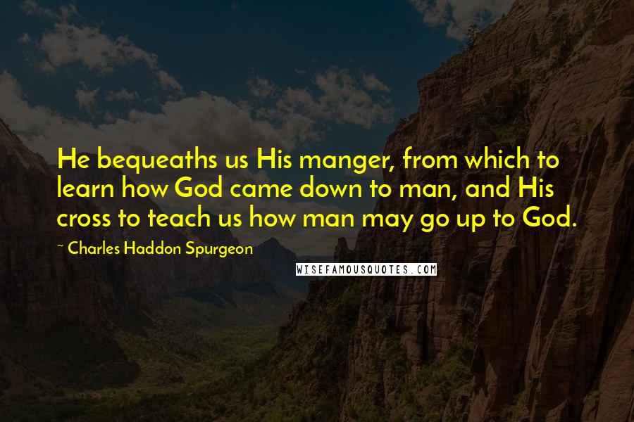 Charles Haddon Spurgeon Quotes: He bequeaths us His manger, from which to learn how God came down to man, and His cross to teach us how man may go up to God.