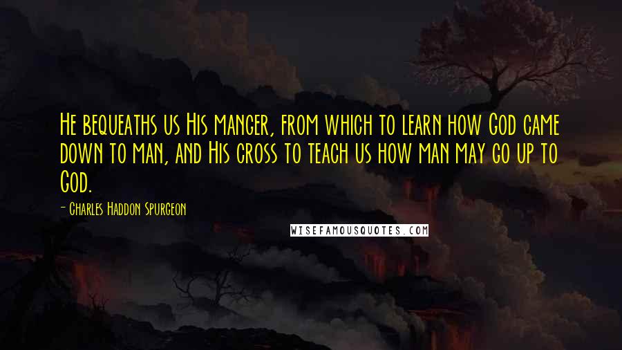 Charles Haddon Spurgeon Quotes: He bequeaths us His manger, from which to learn how God came down to man, and His cross to teach us how man may go up to God.