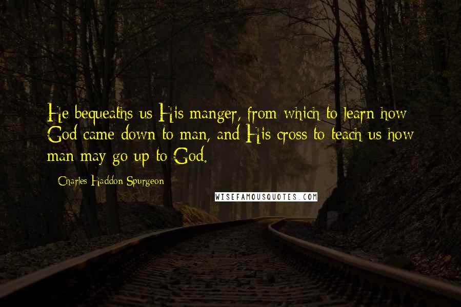 Charles Haddon Spurgeon Quotes: He bequeaths us His manger, from which to learn how God came down to man, and His cross to teach us how man may go up to God.