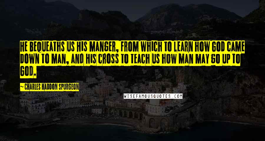 Charles Haddon Spurgeon Quotes: He bequeaths us His manger, from which to learn how God came down to man, and His cross to teach us how man may go up to God.
