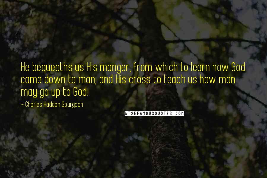 Charles Haddon Spurgeon Quotes: He bequeaths us His manger, from which to learn how God came down to man, and His cross to teach us how man may go up to God.